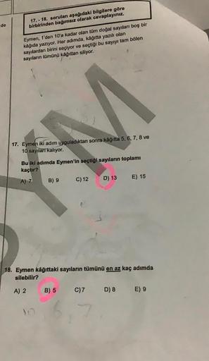 de
17.-18. soruları aşağıdaki bilgilere göre
birbirinden bağımsız olarak cevaplayınız.
Eymen, 1'den 10'a kadar olan tüm doğal sayıları boş bir
kâğıda yazıyor. Her adımda, kâğıtta yazılı olan
sayılardan birini seçiyor ve seçtiği bu sayıyı tam bölen
sayıları