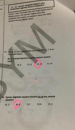 de
17.-18. soruları aşağıdaki bilgilere göre
birbirinden bağımsız olarak cevaplayınız.
Eymen, 1'den 10'a kadar olan tüm doğal sayıları boş bir
kâğıda yazıyor. Her adımda, kâğıtta yazılı olan
sayılardan birini seçiyor ve seçtiği bu sayıyı tam bölen
sayıların tümünü kâğıttan siliyor.
M
17. Eymen iki adım uyguladıktan sonra kâğıtta 5, 6, 7, 8 ve
10 sayıları kalıyor.
Bu iki adımda Eymen'in seçtiği sayıların toplamı
kaçtır?
A) 7
B) 9
C) 12
B) 5
D) 13
18. Eymen kâğıttaki sayıların tümünü en az kaç adımda
silebilir?
A) 2
C) 7
E) 15
D) 8
E) 9