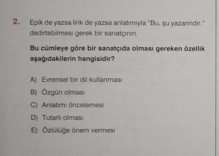 2. Epik de yazsa lirik de yazsa anlatımıyla "Bu, şu yazarındır."
dedirtebilmesi gerek bir sanatçının.
Bu cümleye göre bir sanatçıda olması gereken özellik
aşağıdakilerin hangisidir?
A) Evrensel bir dil kullanması
B) Özgün olması
C) Anlatımı öncelemesi
D) T