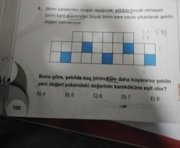 188
4. Birim karelerden oluşan aşağıdaki şekilde boyalı olmayan
birim kare sayısından boyalı birim kare sayısı çıkarılarak şeklin
değeri belirleniyor.
21-5*C
1/8
6
Buna göre, şekilde kaç birim Kare daha boyanırsa şeklin
yeni değeri yukarıdaki değerinin kar