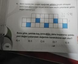 188
4. Birim karelerden oluşan aşağıdaki şekilde boyalı olmayan
birim kare sayısından boyalı birim kare sayısı çıkarılarak şeklin
değeri belirleniyor.
21-5*C
1/8
6
Buna göre, şekilde kaç birim Kare daha boyanırsa şeklin
yeni değeri yukarıdaki değerinin kareköküne eşit olur?
A) 4
B) 5
C) 6
D) 7
E) 8
ZRTVE