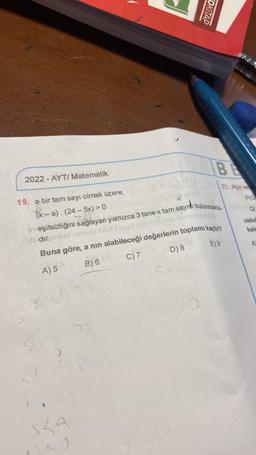 2022-AYT/ Matematik
19. a bir tam sayı olmak üzere,
(x-a). (24-5x) > 0
OKİTAP
sha
1100
BE
21. P(x) ve
veşitsizliğini sağlayan yalnızca 3 tane x tam sayısı bulunmakta-
dir.m
upoviedinol 1 sn
Buna göre, a nın alabileceği değerlerin toplamı kaçtır?
A) 5
B) 6
C) 7
D) 8
E) 9
PIQ
Q
oldu
kala
A