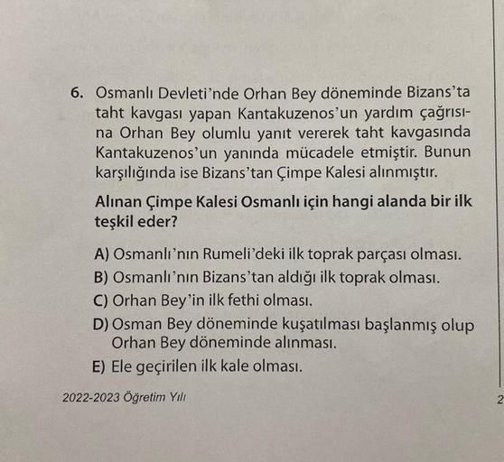 6. Osmanlı Devleti'nde Orhan Bey döneminde Bizans'ta
taht kavgası yapan Kantakuzenos'un yardım çağrısı-
na Orhan Bey olumlu yanıt vererek taht kavgasında
Kantakuzenos'un yanında mücadele etmiştir. Bunun
karşılığında ise Bizans'tan Çimpe Kalesi alınmıştır.
