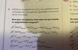 3. Al(OH)3ün sulu çözeltisi ile H₂CO3 sulu çözeltisinin karış-
tırılmasıyla asit - baz tepkimesi gerçekleşir ve sonucun-
da tuz ve su oluşur.
Buna göre, bu tepkimeyi ifade eden net iyon denkle-
mi aşağıdakilerden hangisidir?
A 2Al(OH)3(suda) + 3H₂CO3(suda) →Al₂(CO3)3(suda) + 6H₂O(s)
B) Al(OH)3(suda) + H₂CO3(suda) →AICO.
3(suda) + H₂O(s)
H+
+ OH
(suda) (suda) → H₂O)
(s)
DAI
E) 2A13+
+ CO²-
(suda)
A/³+
(suda)
3 (suda) →AICO 3(suda)
2-
+ 3C03² (suda) → Al2(CO3)3(suda)
II. 2NH₂
III. H2(g)
IV. H₂O
Yukarıda
Bu tepk
teki gib
AJ
An
99 Od
I
1,
11