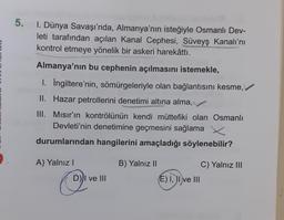 5. 1. Dünya Savaşı'nda, Almanya'nın isteğiyle Osmanlı Dev-
leti tarafından açılan Kanal Cephesi, Süveyş Kanalı'nı
kontrol etmeye yönelik bir askeri harekâttı.
Almanya'nın bu cephenin açılmasını istemekle,
1. İngiltere'nin, sömürgeleriyle olan bağlantısını kesme,
II. Hazar petrollerini denetimi altına alma,
III. Mısır'ın kontrölünün kendi müttefiki olan Osmanlı
Devleti'nin denetimine geçmesini sağlama
durumlarından hangilerini amaçladığı söylenebilir?
A) Yalnız I
D) I ve III
B) Yalnız II
(E) I, II ve III
C) Yalnız III