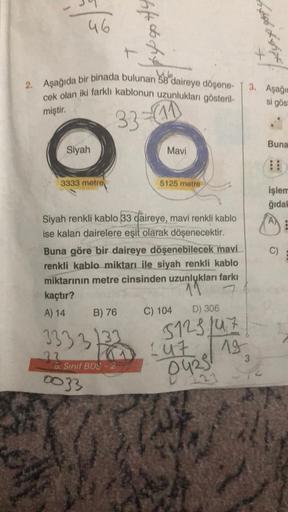 46
2. Aşağıda bir binada bulunan 58 daireye döşene-
cek olan iki farklı kablonun uzunlukları gösteril-
33-41
miştir.
Siyah
3333 metre
kaçtır?
A) 14
B) 76
333 3133
22
44dbdg.
Siyah renkli kablo 33 daireye, mavi renkli kablo
ise kalan dairelere eşit olarak d