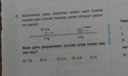 2. Sürtünmesiz yatay düzlemde verilen sabit hızlarla
hareket eden cisimler merkezi, esnek olmayan çarpış-
ma yapıyor.
12 m/s
2 kg
4 m/s
6 kg
Buna göre çarpışmadan sonraki ortak hızları kaç
m/s olur?
A) 1,8 B) 2
C) 2,4 D) 4,8 E) 6
ens Yayınları
Tako
1.
11.
III.
ver
A)