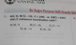 OZDER
1.
TH193
YAYINLARI
Bir Doğru Parçasını Belli Oranda Böle
4.
A(2, 5), B(12, -10), CE [AB] ve 21BCI=31ACI
olan C noktasının koordinatları nedir?
A) (6, 1)
B) (7,-5)
D) (6, -1)
C) (7,-1)
E) (6,-5)
1
1
1
3
1