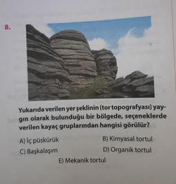 8.
uzulo 16beyo!
Yukarıda verilen yer şeklinin (tor topografyası) yay-
ingin olarak bulunduğu bir bölgede, seçeneklerde
verilen kayaç gruplarından hangisi görülür?
A) İç püskürük
C) Başkalaşım
B) Kimyasal tortul
D) Organik tortul
E) Mekanik tortul