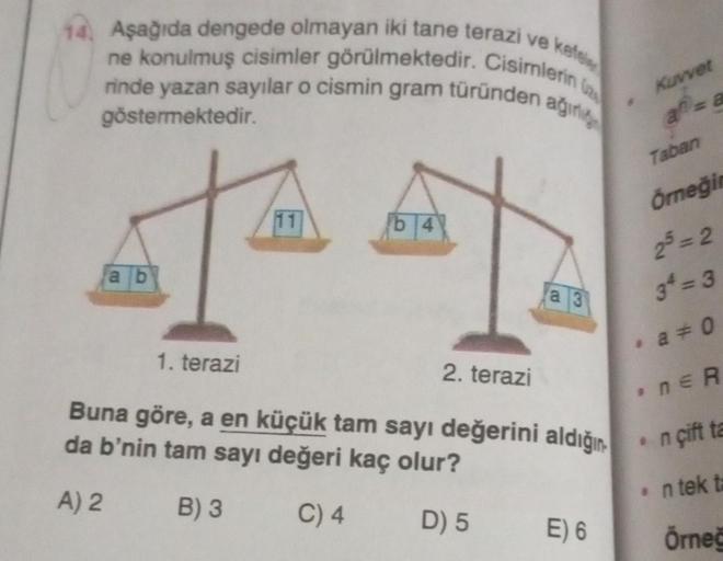 14. Aşağıda dengede olmayan iki tane terazi ve kefel
ne konulmuş cisimler görülmektedir. Cisimlerin
rinde yazan sayılar o cismin gram türünden ağırl
göstermektedir.
ab
11
b4
a 3
1. terazi
Buna göre, a en küçük tam sayı değerini aldığın
da b'nin tam sayı de