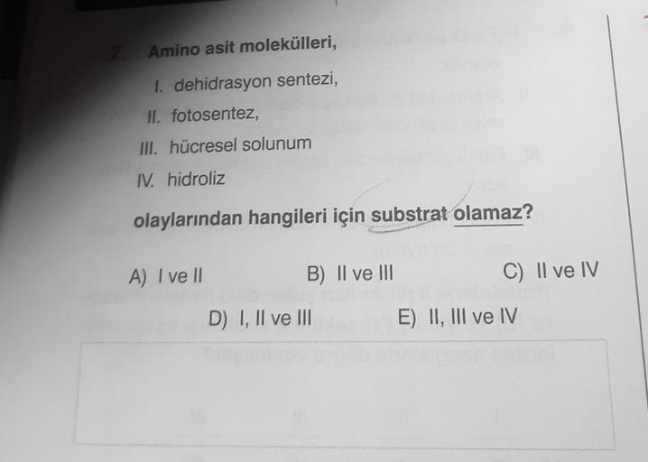 7. Amino asit molekülleri,
I. dehidrasyon sentezi,
II. fotosentez,
III. hücresel solunum
IV. hidroliz
olaylarından hangileri için substrat olamaz?
A) I ve II
B) II ve III
D) I, II ve III
C) II ve IV
E) II, III ve IV