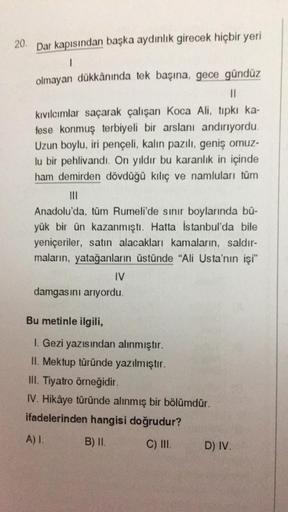 20. Dar kapısından başka aydınlık girecek hiçbir yeri
1
olmayan dükkânında tek başına, gece gündüz
||
kıvılcımlar saçarak çalışan Koca Ali, tıpkı ka-
fese konmuş terbiyeli bir arslanı andırıyordu.
Uzun boylu, iri pençeli, kalın pazılı, geniş omuz-
lu bir p