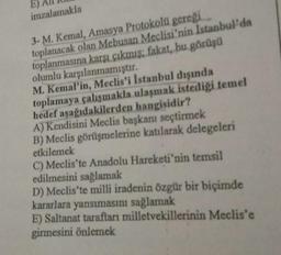 imzalamakla
3- M. Kemal, Amasya Protokolü gereği
toplanacak olan Mebusan Meclisi'nin İstanbul'da
toplanmasına karşı çıkmış; fakat, bu görüşü
olumlu karşılanmamıştır.
M. Kemal'in, Meclis'i İstanbul dışında
toplamaya çalışmakla ulaşmak istediği temel
hedef aşağıdakilerden hangisidir?
A) Kendisini Meclis başkanı seçtirmek
B) Meclis görüşmelerine katılarak delegeleri
etkilemek
C) Meclis'te Anadolu Hareketi'nin temsil
edilmesini sağlamak
D) Meclis'te milli iradenin özgür bir biçimde
kararlara yansımasını sağlamak
E) Saltanat taraftarı milletvekillerinin Meclis'e
girmesini önlemek