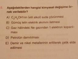 8.
Aşağıdakilerden hangisi kimyasal değişime ör-
nek verilebilir?
A) C₂H₂OH'nin (etil alkol) suda çözünmesi
B) Gümüş telin elektrik akımını iletmesi
C) Gaz hâlindeki Ne gazından 1 elektron koparıl-
ması
D) Petrolün damıtılması
E) Demir ve nikel metallerinin eritilerek çelik elde
edilmesi