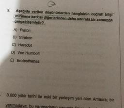 2.
Aşağıda verilen düşünürlerden hangisinin coğrafi bilgi
mirasına katkısı diğerlerinden daha sonraki bir zamanda
gerçekleşmiştir?
A) Platon
B) Strabon
C) Heredot
D) Von Humbolt
E) Erotesthenes
3.000 yıllık tarihi ile eski bir yerleşim yeri olan Amasra; bir
yarımadaya, bu yarımadanın yanında li