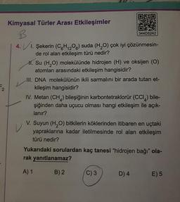 Kimyasal Türler Arası Etkileşimler
B
4.1. Şekerin (CH₁20) suda (H₂O) çok iyi çözünmesin-
de rol alan etkileşim türü nedir?
6 12
344D5242
H. Su (H₂O) molekülünde hidrojen (H) ve oksijen (O)
atomları arasındaki etkileşim hangisidir?
III. DNA molekülünün ikili sarmalını bir arada tutan et-
kileşim hangisidir?
IV. Metan (CH₂) bileşiğinin karbontetraklorür (CCI) bile-
şiğinden daha uçucu olması hangi etkileşim ile açık-
lanır?
V. Suyun (H₂O) bitkilerin köklerinden itibaren en uçtaki
yapraklarına kadar iletilmesinde rol alan etkileşim
türü nedir?
Yukarıdaki sorulardan kaç tanesi "hidrojen bağı" ola-
rak yanıtlanamaz?
A) 1
B) 2
(C) 3
D) 4
E) 5