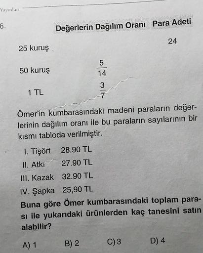 Yayınları
6.
25 kuruş
50 kuruş
1 TL
Değerlerin Dağılım Oranı Para Adeti
5
14
3
7
B) 2
Ömer'in kumbarasındaki madeni paraların değer-
lerinin dağılım oranı ile bu paraların sayılarının bir
kısmı tabloda verilmiştir.
1. Tişört 28.90 TL
II. Atki
27.90 TL
III.