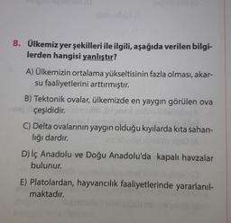 8. Ülkemiz yer şekilleri ile ilgili, aşağıda verilen bilgi-
lerden hangisi yanlıştır?
A) Ülkemizin ortalama yükseltisinin fazla olması, akar-
su faaliyetlerini arttırmıştır.
B) Tektonik ovalar, ülkemizde en yaygın görülen ova
çeşididir.siemsolli fat
C) Delta ovalarının yaygın olduğu kıyılarda kıta sahan-
lığı dardır.
D) İç Anadolu ve Doğu Anadolu'da kapalı havzalar
bulunur.
E) Platolardan, hayvancılık faaliyetlerinde yararlanıl-
maktadır.