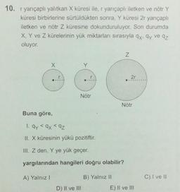 10. r yarıçaplı yalıtkan X küresi ile, r yarıçaplı iletken ve nötr Y
küresi birbirlerine sürtüldükten sonra, Y küresi 2r yarıçaplı
iletken ve nötr Z küresine dokunduruluyor. Son durumda
X, Y ve Z kürelerinin yük miktarları sırasıyla qx, ay ve az
oluyor.
X
r
Nötr
Buna göre,
1. ay <ax < az
II. X küresinin yükü pozitiftir.
III. Z den, Y ye yük geçer.
yargılarından hangileri doğru olabilir?
A) Yalnız I
D) II ve III
B) Yalnız II
N
2r
Nötr
E) II ve III
C) I ve II