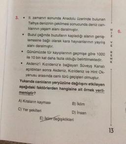 3. .
II. zamanın sonunda Anadolu üzerinde bulunan
Tethys denizinin çekilmesi sonucunda deniz can-
lılarının yaşam alanı daralmıştır.
• Buzul çağında buzulların kapladığı alanın geniş-
lemesine bağlı olarak kara hayvanlarının yayılış
alanı daralmıştır.
Günümüzde tür kayıplarının geçmişe göre 1000
ile 10 bin kat daha fazla olduğu belirtilmektedir.
Akdeniz'i Kızıldeniz'e bağlayan Süveyş Kanalı
açıldıktan sonra Akdeniz, Kızıldeniz ve Hint Ok-
yanusu arasında canlı türü geçişleri olmuştur.
Yukarıda canlıların yeryüzüne dağılışını etkileyen
aşağıdaki faktörlerden hangisine ait örnek veril-
memiştir?
●
●
A) Kıtaların kayması
C) Yer şekilleri
B) İklim
D) İnsan
E) İklim değişiklikleri
H 6.
I-N
>w
BwZX
K
13