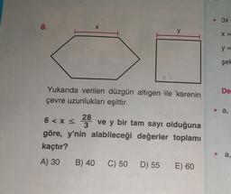 8.
X
28
3
y
Yukarıda verilen düzgün altıgen ile karenin
çevre uzunlukları eşittir.
6 < x≤
ve y bir tam sayı olduğuna
göre, y'nin alabileceği değerler toplamı
kaçtır?
A) 30 B) 40 C) 50 D) 55 E) 60
• 3x
X =
y =
şel
De
a,
a,