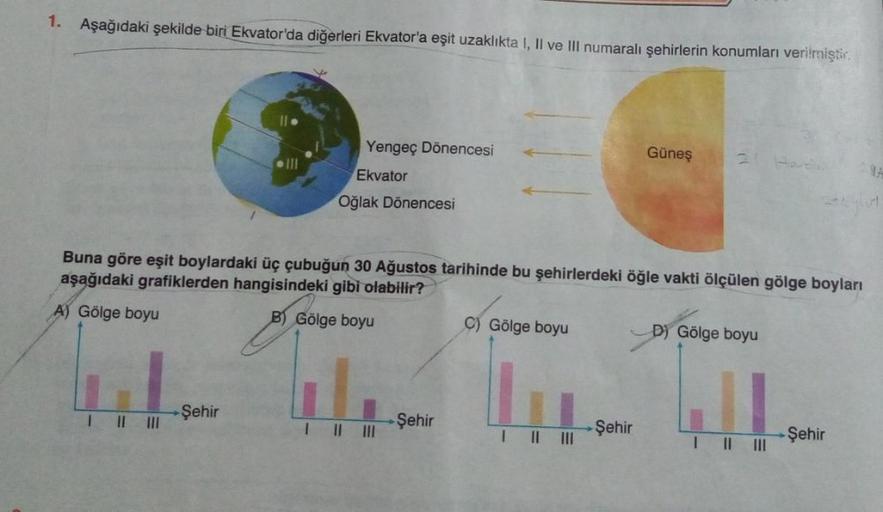 1. Aşağıdaki şekilde biri Ekvator'da diğerleri Ekvator'a eşit uzaklıkta I, II ve III numaralı şehirlerin konumları verilmiştir.
||||||
Yengeç Dönencesi
Ekvator
Oğlak Dönencesi
Buna göre eşit boylardaki üç çubuğun 30 Ağustos tarihinde bu şehirlerdeki öğle v
