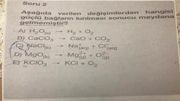 Soru 2
Aşağıda verilen değişimlerden hangisi
güçlü bağların kırılması sonucu meydana
gelmemiştir?
A) H₂O(s)
B) CaCO3
C) NaCl(K)
D) MgO(K)
E) KCIO3
-
-
H₂ + O₂
CaO+CO,
+ Cl(aq)
Na(aq) +
(g)
Mg2+ + O2
KCI + 0₂