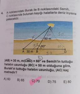 4. A noktasındaki Burak ile B noktasındaki Semih,
C noktasında bulunan kayığı halatlarla deniz kıyısına
çekecektir.
120
A 30 m B
B) 65
60
50 m
C) 70
60°
50
50
80
|AB| = 30 m, m(CBD) = 60° ve Semih'in tuttuğu
halatın uzunluğu |BC| = 50 m olduğuna göre,
Burak'ın tuttuğu halatın uzunluğu, |AC| kaç
metredir?
A) 60
D) 75
B
D
E) 80