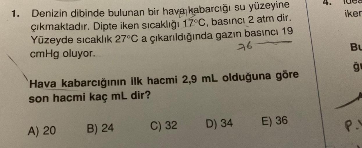 1.
Denizin dibinde bulunan bir hava kabarcığı su yüzeyine
çıkmaktadır. Dipte iken sıcaklığı 17°C, basıncı 2 atm dir.
Yüzeyde sıcaklık 27°C a çıkarıldığında gazın basıncı 19
cmHg oluyor.
76
Hava kabarcığının ilk hacmi 2,9 mL olduğuna göre
son hacmi kaç mL d