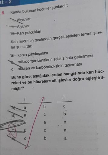 st-2
6.
Kanda bulunan hücreler şunlardır:
Akyuvar
II. Alyuvar
ttt. Kan pulcukları
Kan hücreleri tarafından gerçekleştirilen temel işlev-
ler şunlardır:
a. kanın pıhtılaşması
mikroorganizmaların etkisiz hale getirilmesi
c. oksijen ve karbondioksidin taşınma