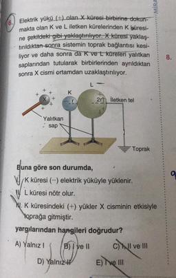 6. Elektrik yükü (+) olan X küresi birbirine dokun-
makta olan K ve L iletken kürelerinden K küresi-
ne şekildeki gibi yaklaştırılıyor. X küresi yaklaş-
tırıldıktan sonra sistemin toprak bağlantısı kesi-
liyor ve daha sonra da K ve L küreleri yalıtkan
saplarından tutularak birbirlerinden ayrıldıktan
sonra X cismi ortamdan uzaklaştırılıyor.
+
Yalıtkan
sap
K
L-
D) Yalnız
2r İletken tel
Buna göre son durumda,
K küresi (-) elektrik yüküyle yüklenir.
L küresi nötr olur.
Toprak
M. K küresindeki (+) yükler X cisminin etkisiyle
toprağa gitmiştir.
yargılarından hangileri doğrudur?
A) Yalnız I
B) I ve II
C) I ve III
E) Ive III
MIRA