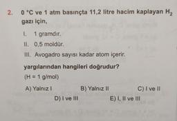 2. 0 °C ve 1 atm basınçta 11,2 litre hacim kaplayan H₂
gazı için,
I.
1 gramdır.
II. 0,5 moldür.
III. Avogadro sayısı kadar atom içerir.
yargılarından hangileri doğrudur?
(H = 1 g/mol)
A) Yalnız I
D) I ve III
B) Yalnız II
C) I ve II
E) I, II ve III