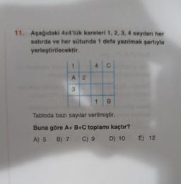 11. Aşağıdaki 4x4'lük kareleri 1, 2, 3, 4 sayıları her
satırda ve her sütunda 1 defa yazılmak şartıyla
yerleştirilecektir.
1
A 2
3
4
C
1 B
Tabloda bazı sayılar verilmiştir.
Buna göre A+ B+C toplamı kaçtır?
A) 5 B) 7 C) 9
D) 10 E) 12