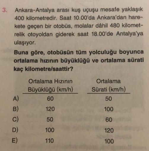 3. Ankara-Antalya
arası kuş uçuşu mesafe yaklaşık
400 kilometredir. Saat 10.00'da Ankara'dan hare-
kete geçen bir otobüs, molalar dâhil 480 kilomet-
relik otoyoldan giderek saat 18.00'de Antalya'ya
ulaşıyor.
Buna göre, otobüsün tüm yolculuğu boyunca
ortala