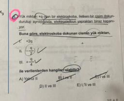 K₂
Yük miktarı +q olan bir elektroskoba, iletken bir cisim dokun-
durulup ayrıldığında, elektroskobun yaprakları biraz kapani-
yor.
Buna göre, elektroskoba dokunan cismin yük miktarı,
X. +2q
EV
II.
III. +
ile verilenlerden hangileri olabilir?
A) Yalniz II
B) Livell
D) II ve III
est vel
E) II ve III
3F 4. E