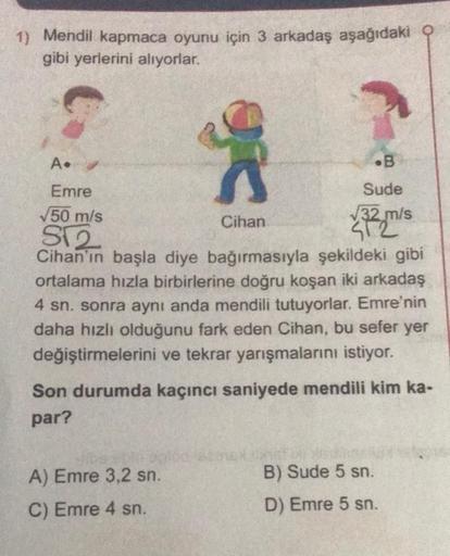1) Mendil kapmaca oyunu için 3 arkadaş aşağıdaki
gibi yerlerini alıyorlar.
A. ✔
Emre
√50 m/s
S√2
Cihan'ın başla diye bağırmasıyla şekildeki gibi
ortalama hızla birbirlerine doğru koşan iki arkadaş
4 sn. sonra aynı anda mendili tutuyorlar. Emre'nin
daha hız