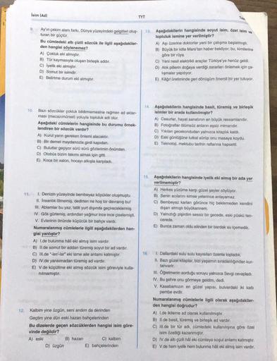 İsim (Ad)
12.
10.
Ay'ın çekim alanı farkı, Dünya yüzeyindeki gelgitleri oluş-
turan bir güçtür.
Bu cümledeki altı çizili sözcük ile ilgili aşağıdakiler-
den hangisi söylenemez?
A) Çokluk eki almıştır.
B) Tür kaymasıyla oluşan birleşik addır.
C) İyelik eki