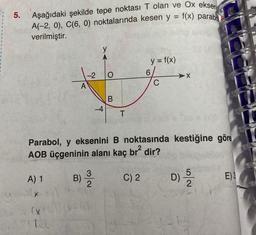 5.
Aşağıdaki şekilde tepe noktası T olan ve Ox eksen
A(-2, 0), C(6, 0) noktalarında kesen y = f(x) parabo
verilmiştir.
A) 1
(X
A
140
-2 O
-4
Parabol, y eksenini B noktasında kestiğine göre
AOB üçgeninin alanı kaç br² dir?
D) 5/2
B) ³/12
3
1 (0-6)
B
T
y = f(x)
C) 2
C
E) 3