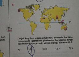 0
-10
, buğ-
göste-
Feis
Yayınlan
5.
Doğal koşulları düşünüldüğünde, yukarıda haritada
numaralarla gösterilen yörelerden hangisinin kırsal
kesiminde kerpiç evlerin yaygın olduğu söylenebilir?
C) III
A) I
0°
D) IV
E) V