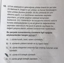 12. (l)Türk edebiyatının geleneğinde yıllıklar önemli bir yer tutar.
(II) Mehmet H. Doğan'ın şiir yıllıkları ve Kemal Gündüzalp'in
öykü yıllıkları bunlara örnektir. (III) Bu yıllıklarda bir yılın
dökümü yapılır, o yıl yayımlanan eserlerden seçmeler
yayımlanır, yıl içinde yaşanan edebiyat tartışmaları
özetlenirdi. (IV) Yıllıklarda bir de soruşturma bölümü vardı ki
burada edebiyatçılardan o yıla ait genel bir değerlendirme
yapmaları istenirdi. (V) Ne yazık ki giderek zayıflayan bu
değerli çalışma alanını yeniden canlandırmak niyetindeyiz.
Bu parçada numaralanmış cümlelerle ilgili aşağıda
söylenenlerden hangisi yanlıştır?
A) I. cümle kurallı, basit, eylem cümlesidir.
B) II. cümlenin yüklemi isimdir ve üç ögesi vardır.
C) III. cümle bileşenleri arasında öge ortaklığı bulunan sıralı
cümledir.
IV. cümle ki'li birleşik cümledir.
E) V. cümle girişik birleşik yapıdadır.