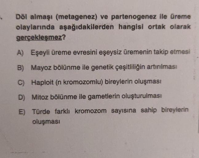 Döl almaşı (metagenez) ve partenogenez ile üreme
olaylarında aşağıdakilerden hangisi ortak olarak
gerçekleşmez?
A) Eşeyli üreme evresini eşeysiz üremenin takip etmesi
B) Mayoz bölünme ile genetik çeşitliliğin artırılması
C) Haploit (n kromozomlu) bireyleri