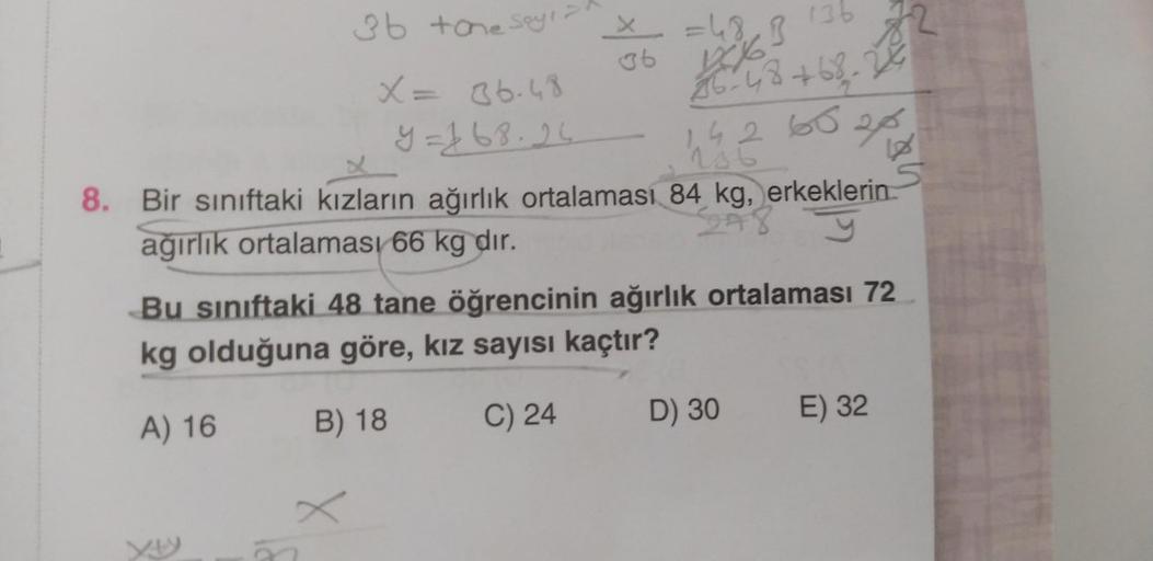3b +one Say
X = 36.48
9=163-26 14265202
= 48₁ B
36 10%-
x
136
36-48 +68-24
8. Bir sınıftaki kızların ağırlık ortalaması 84 kg, erkeklerin
ağırlık ortalaması 66 kg dir.
348
Bu sınıftaki 48 tane öğrencinin ağırlık ortalaması 72
kg olduğuna göre, kız sayısı k