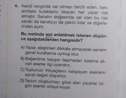 4. Kendi renginde var olmayı tercih eden, bek-
lentilere kulaklarını tıkayan her yazar risk
almıştır. Sanatın doğasında var olan bu risk
sanatı da sanatçıyı da çekici kılar ve diğerle-
rinden ayırır.
Bu metinde asıl anlatılmak istenen düşün-
ce aşağıdakilerden hangisidir?
A) Yazar, eleştirileri dikkate almayarak sanatın
genel kurallarına uymuş olur.
B) Beğenilme kaygısı taşımadan kaleme alı-
nan eserler ilgi uyandırır.
C) Toplumun ihtiyaçlarını karşılayan eserlerin
sanat değeri düşüktür.
D) Tarzını oluşturmayı göze alan yazarlar öz-
gün eserler ortaya koyar.