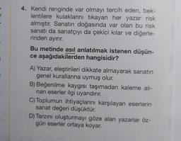 4. Kendi renginde var olmayı tercih eden, bek-
lentilere kulaklarını tıkayan her yazar risk
almıştır. Sanatın doğasında var olan bu risk
sanatı da sanatçıyı da çekici kılar ve diğerle-
rinden ayırır.
Bu metinde asıl anlatılmak istenen düşün-
ce aşağıdakilerden hangisidir?
A) Yazar, eleştirileri dikkate almayarak sanatın
genel kurallarına uymuş olur.
B) Beğenilme kaygısı taşımadan kaleme alı-
nan eserler ilgi uyandırır.
C) Toplumun ihtiyaçlarını karşılayan eserlerin
sanat değeri düşüktür.
D) Tarzını oluşturmayı göze alan yazarlar öz-
gün eserler ortaya koyar.