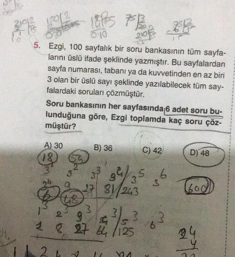 2192
15
150/2
210
5. Ezgi, 100 sayfalık bir soru bankasının tüm sayfa-
larını üslü ifade şeklinde yazmıştır. Bu sayfalardan
sayfa numarası, tabanı ya da kuvvetinden en az biri
3 olan bir üslü sayı şeklinde yazılabilecek tüm say-
falardaki soruları çözmüştü