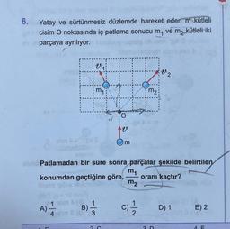 6. Yatay ve sürtünmesiz düzlemde hareket eden m kütleli
cisim O noktasında iç patlama sonucu m₁ vé m₂ kütleli iki
parçaya ayrılıyor.
m₁
elm > pis
A).
1.elm (8, 1
B)
4 am 8 (0) 3
m
Patlamadan bir süre sonra parçalar şekilde belirtilen
m₁
konumdan geçtiğine göre,
oranı kaçtır?
m₂
2 C
m₂
C)/1/12
V2
3 D
D) 1
E) 2
4 F