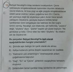 10 Behçet Necatigil'in kitap isimlerini inceliyordum. Çevre
kelimesiyle simgelenebilecek toplumdan duyulan rahatsızlık
Çevre kitabına, iki kısa çizgi ve eğik çizgiyle simgelenebilecek
edebî sanat üretme / anlam çoğaltma tavrı En / Cam'a,
şiir yazmaya değil de söylemeye yakın duran hece temelli
yaklaşımı Söyleriz'e, çevreyle (toplum) birlikte temel
içeriklerden birini simgeleyen dar kelimesi de Dar Çağ'a
ismini vermiş. Necatigil, son kitabında, şiir hakkında, "yazarız"
değil, "söyleriz" diyor. "Şairler" başlıklı şiir şöyle başlıyor: "Ne
gördükse iyi kötü / Ömür biter biz hâlâ / Söyleriz." Bu kitabın
adı da Söyleriz'dir.
E
Bu parçadan Behçet Necatigil'le ilgili olarak
aşağıdakilerden hangisi çıkarılabilir?
A) Şiirinde aşkı belirgin bir içerik olarak ele almaz.
B) Kafiye kullanımı şiirine disiplin kazandıran bir özelliktir.
C) "Kelimenin çok anlamlılığını" önemseyerek anlam
çoğalmasına başvurur.
D) "Dağ", "Ev" ve "Çevre", şiirlerinin vazgeçilmez temasını
oluşturur.
E) Şiirlerindeki temel içerikler kitap isimlerine de yansımıştır.