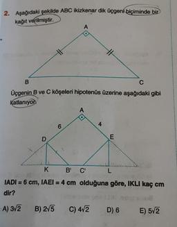 2. Aşağıdaki şekilde ABC ikizkenar dik üçgeni biçiminde bir
kağıt verilmiştir.
B
C
Üçgenin B ve C köşeleri hipotenüs üzerine aşağıdaki gibi
Katlanıyon
D
A) 3√2
A
6
B) 2√5
A
K
B' C'
L
IADI= 6 cm, IAEI = 4 cm olduğuna göre, IKLI kaç cm
dir?
4
C) 4√2
E
D) 6
E) 5√2