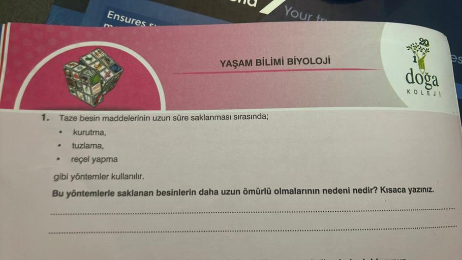 Ensures
●
1. Taze besin maddelerinin uzun süre saklanması sırasında;
kurutma,
tuzlama,
reçel yapma
Your tr
YAŞAM BİLİMİ BİYOLOJİ
doga
KOLEJI
gibi yöntemler kullanılır.
Bu yöntemlerle saklanan besinlerin daha uzun ömürlü olmalarının nedeni nedir? Kısaca yaz