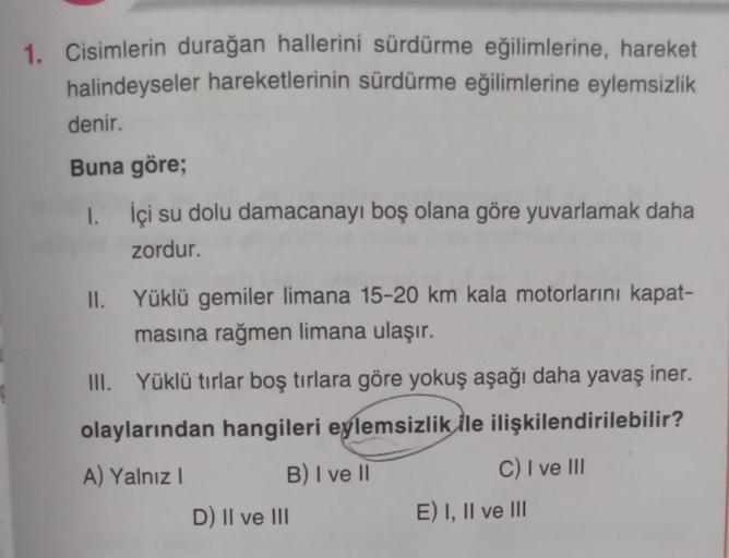 1. Cisimlerin durağan hallerini sürdürme eğilimlerine, hareket
halindeyseler hareketlerinin sürdürme eğilimlerine eylemsizlik
denir.
Buna göre;
1. İçi su dolu damacanayı boş olana göre yuvarlamak daha
zordur.
II. Yüklü gemiler limana 15-20 km kala motorlar